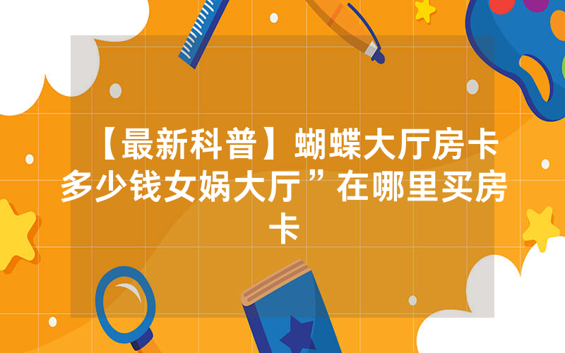 【最新科普】蝴蝶大厅房卡多少钱女娲大厅”在哪里买房卡