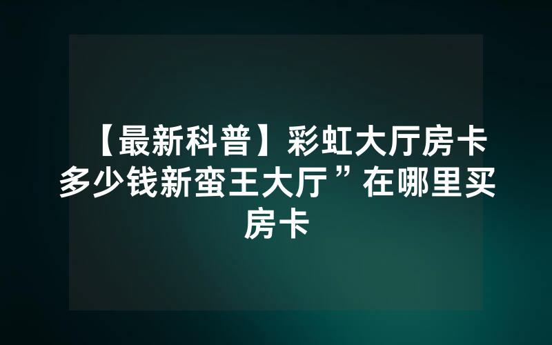 【最新科普】彩虹大厅房卡多少钱新蛮王大厅”在哪里买房卡