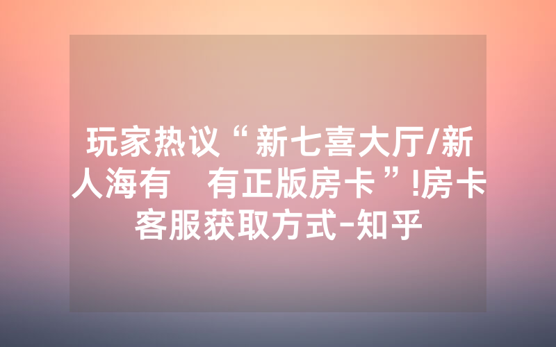玩家热议“新七喜大厅/新人海有沒有正版房卡”!房卡客服获取方式-知乎