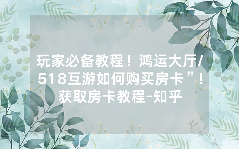 玩家必备教程！鸿运大厅/518互游如何购买房卡”!获取房卡教程-知乎
