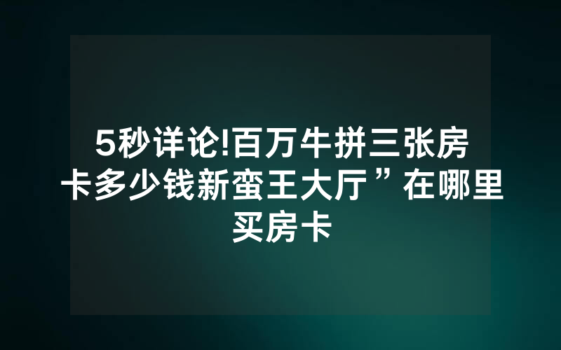 5秒详论!百万牛拼三张房卡多少钱新蛮王大厅”在哪里买房卡