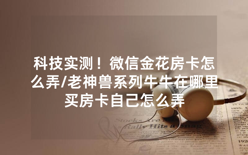 科技实测！微信金花房卡怎么弄/老神兽系列牛牛在哪里买房卡自己怎么弄