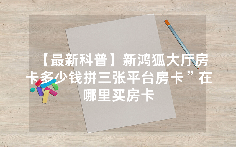 【最新科普】新鸿狐大厅房卡多少钱拼三张平台房卡”在哪里买房卡