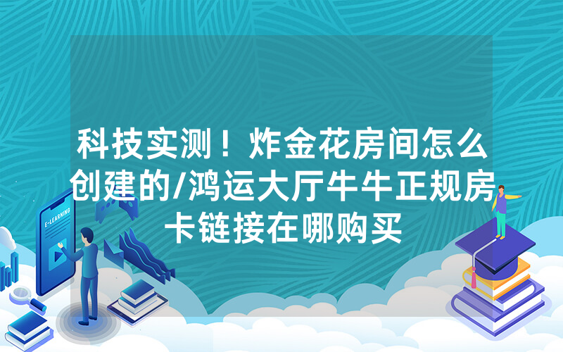 科技实测！炸金花房间怎么创建的/鸿运大厅牛牛正规房卡链接在哪购买