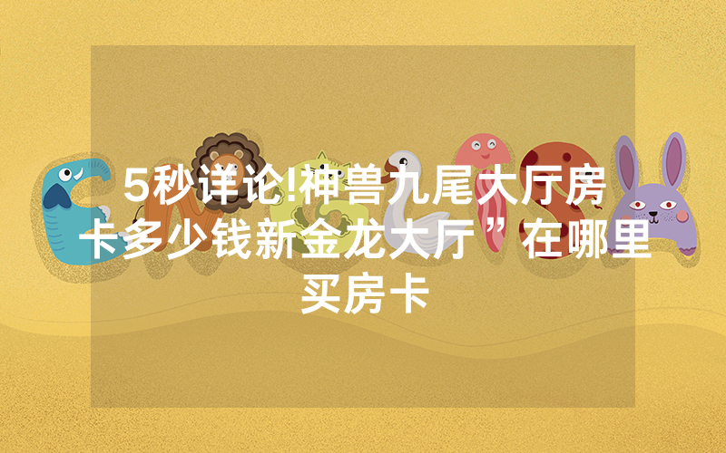 5秒详论!神兽九尾大厅房卡多少钱新金龙大厅”在哪里买房卡
