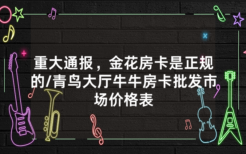 重大通报，金花房卡是正规的/青鸟大厅牛牛房卡批发市场价格表