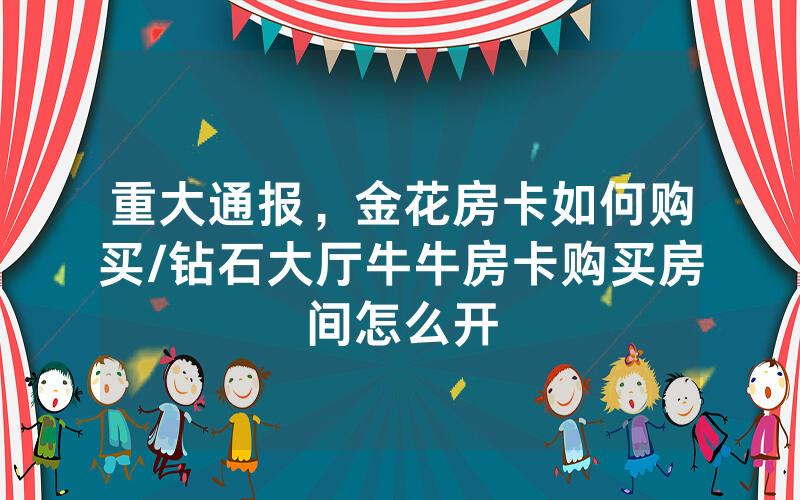 重大通报，金花房卡如何购买/钻石大厅牛牛房卡购买房间怎么开