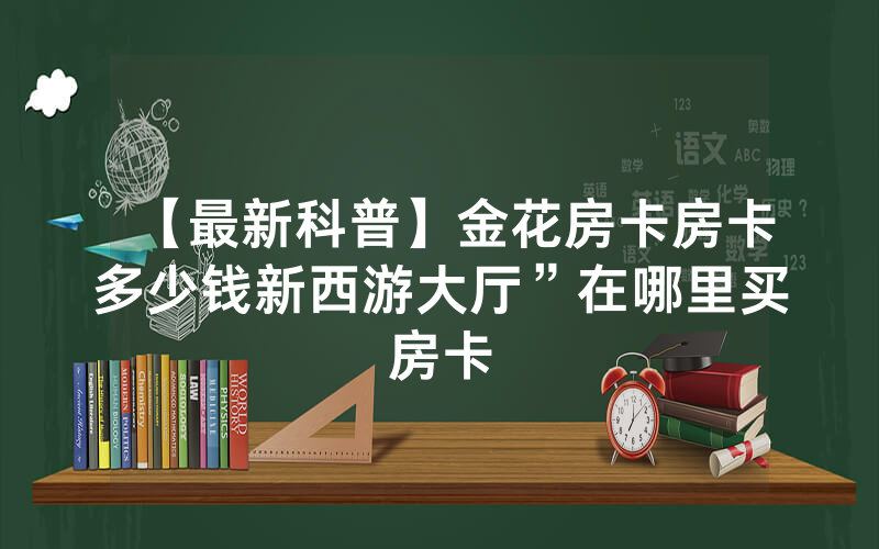 【最新科普】金花房卡房卡多少钱新西游大厅”在哪里买房卡