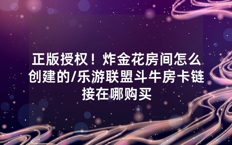 正版授权！炸金花房间怎么创建的/乐游联盟斗牛房卡链接在哪购买