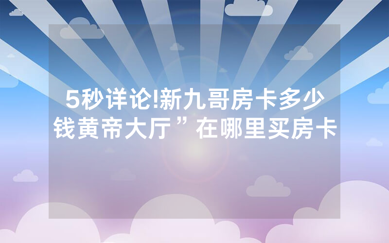 5秒详论!新九哥房卡多少钱黄帝大厅”在哪里买房卡