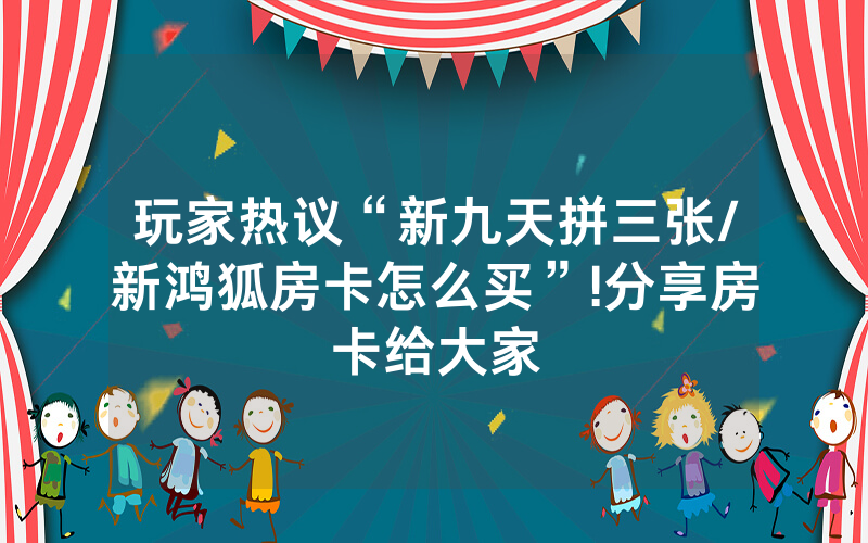 玩家热议“新九天拼三张/新鸿狐房卡怎么买”!分享房卡给大家