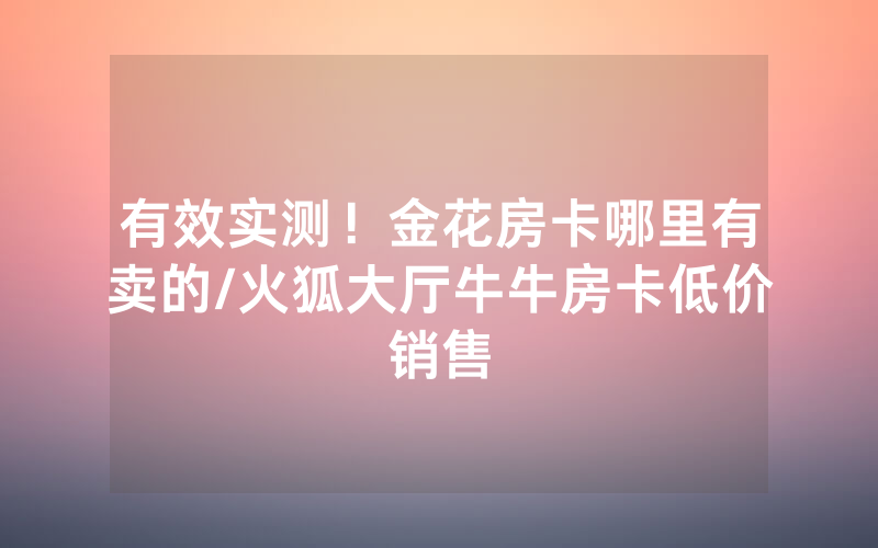 有效实测！金花房卡哪里有卖的/火狐大厅牛牛房卡低价销售
