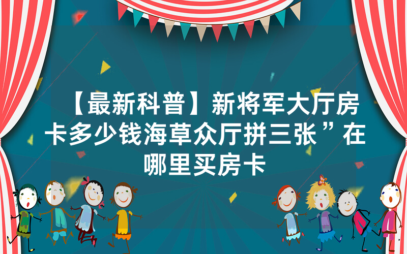 【最新科普】新将军大厅房卡多少钱海草众厅拼三张”在哪里买房卡