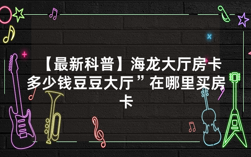 【最新科普】海龙大厅房卡多少钱豆豆大厅”在哪里买房卡