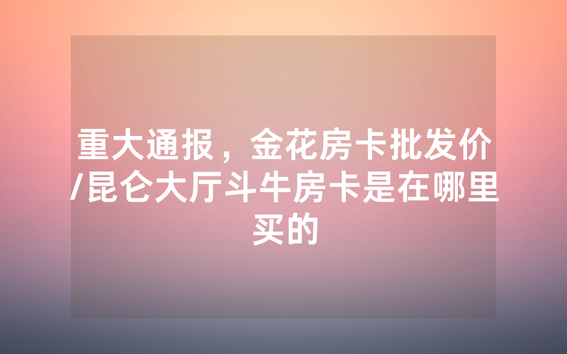 重大通报，金花房卡批发价/昆仑大厅斗牛房卡是在哪里买的
