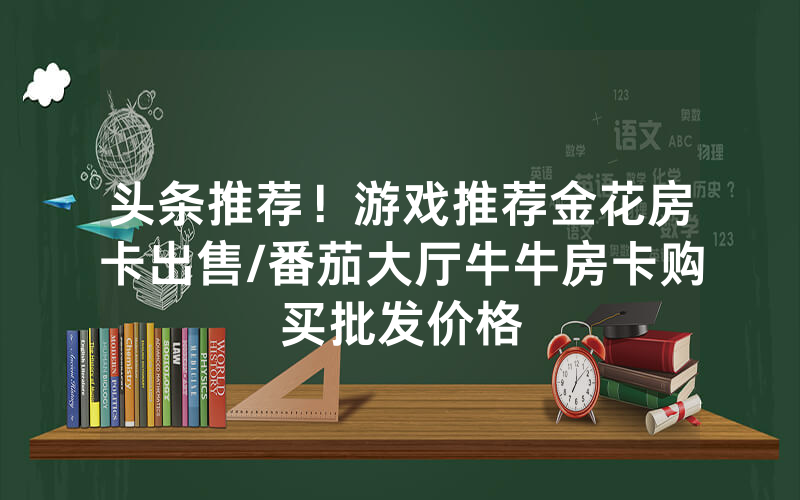 头条推荐！游戏推荐金花房卡出售/番茄大厅牛牛房卡购买批发价格