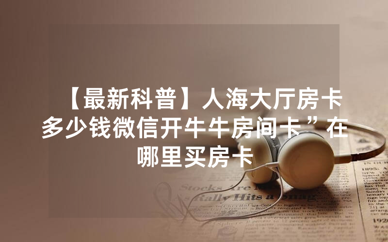 【最新科普】人海大厅房卡多少钱微信开牛牛房间卡”在哪里买房卡