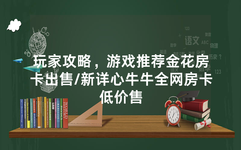 玩家攻略，游戏推荐金花房卡出售/新详心牛牛全网房卡低价售