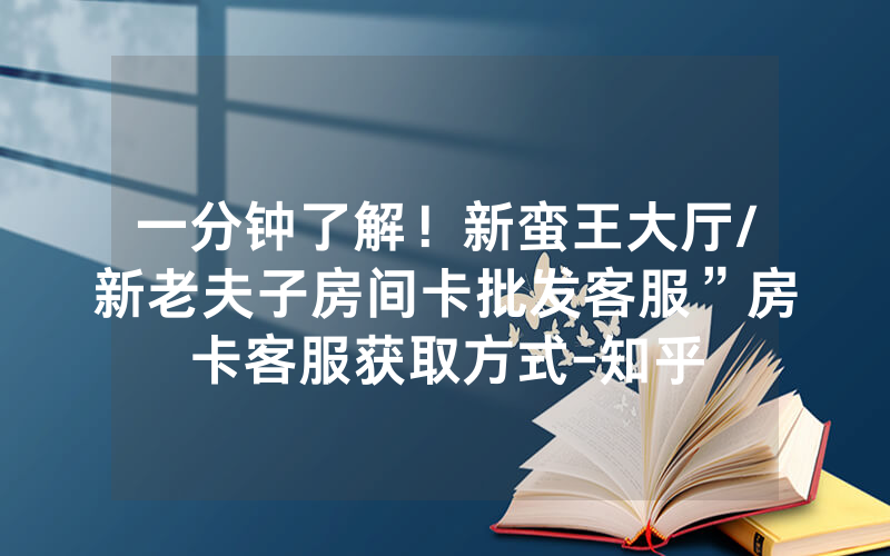 一分钟了解！新蛮王大厅/新老夫子房间卡批发客服”房卡客服获取方式-知乎