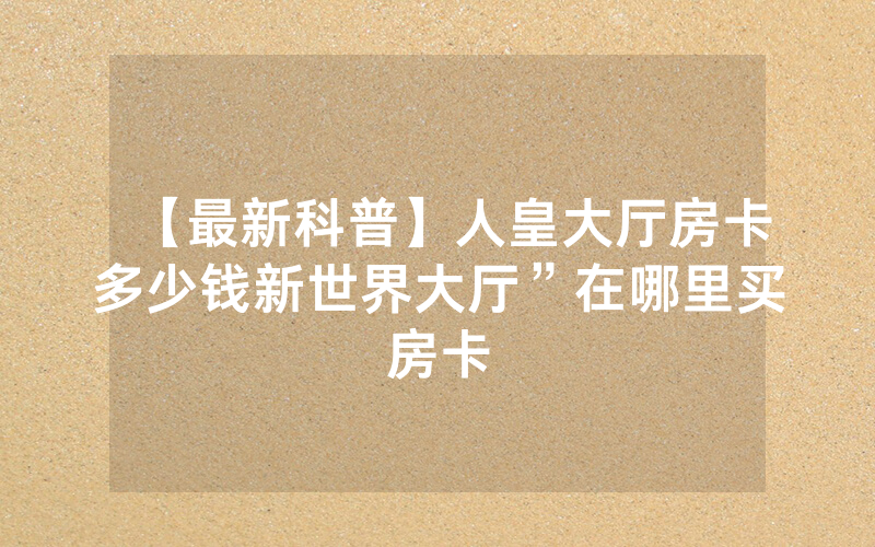 【最新科普】人皇大厅房卡多少钱新世界大厅”在哪里买房卡