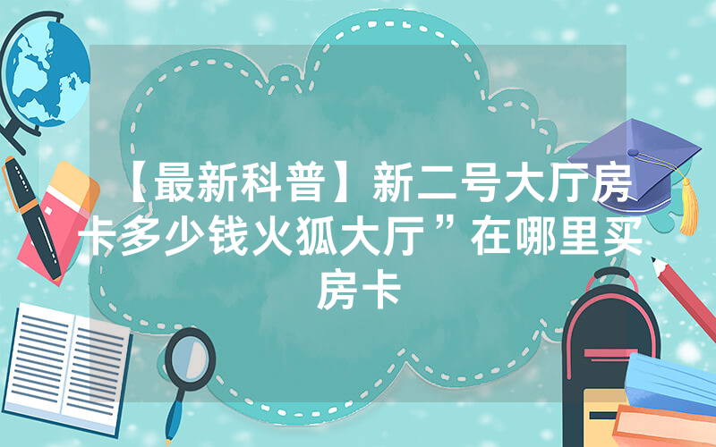 【最新科普】新二号大厅房卡多少钱火狐大厅”在哪里买房卡