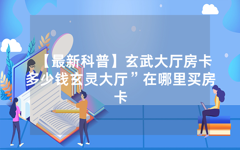 【最新科普】玄武大厅房卡多少钱玄灵大厅”在哪里买房卡