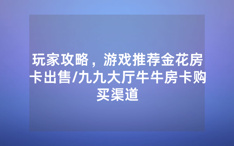 玩家攻略，游戏推荐金花房卡出售/九九大厅牛牛房卡购买渠道