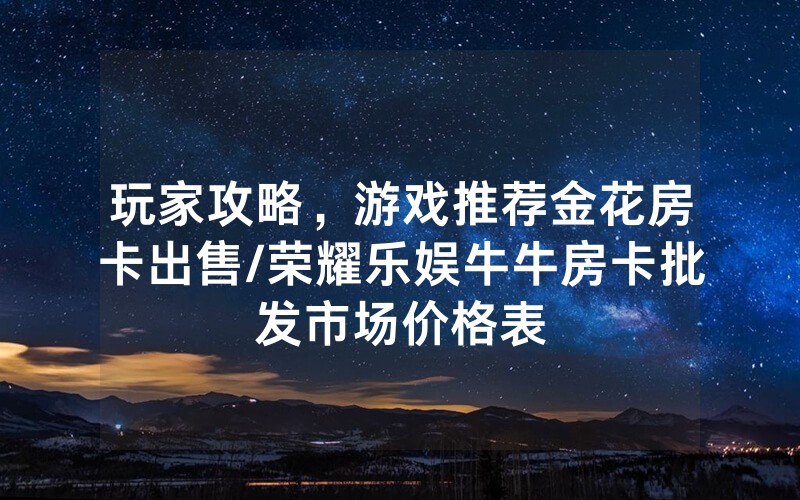 玩家攻略，游戏推荐金花房卡出售/荣耀乐娱牛牛房卡批发市场价格表