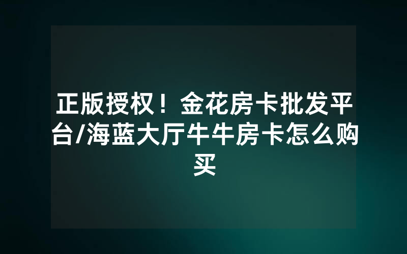 正版授权！金花房卡批发平台/海蓝大厅牛牛房卡怎么购买