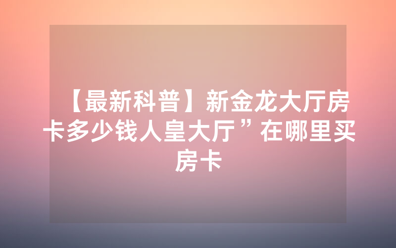 【最新科普】新金龙大厅房卡多少钱人皇大厅”在哪里买房卡