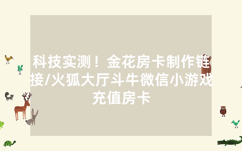 科技实测！金花房卡制作链接/火狐大厅斗牛微信小游戏充值房卡