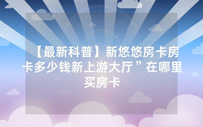 【最新科普】新悠悠房卡房卡多少钱新上游大厅”在哪里买房卡