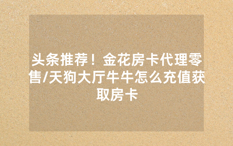 头条推荐！金花房卡代理零售/天狗大厅牛牛怎么充值获取房卡