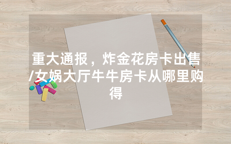 重大通报，炸金花房卡出售/女娲大厅牛牛房卡从哪里购得