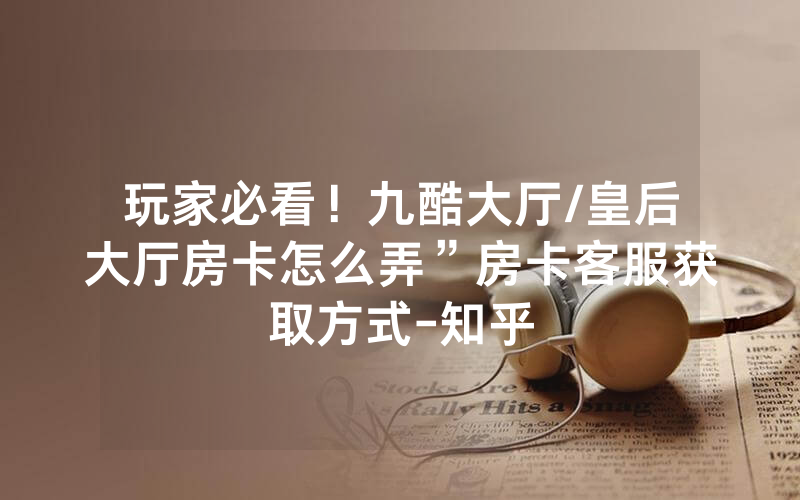 玩家必看！九酷大厅/皇后大厅房卡怎么弄”房卡客服获取方式-知乎