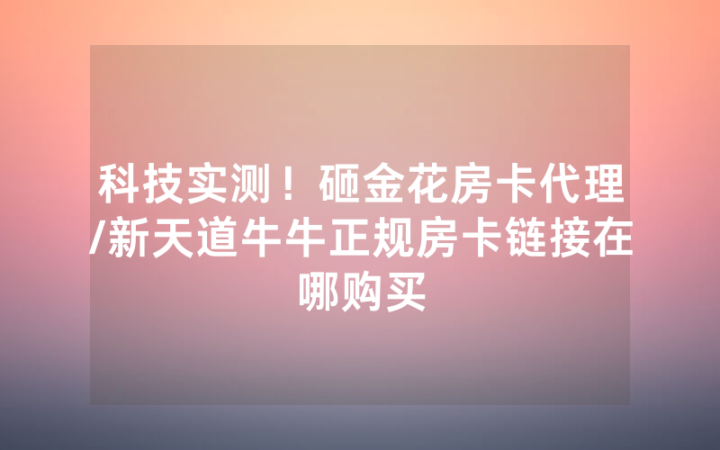科技实测！砸金花房卡代理/新天道牛牛正规房卡链接在哪购买