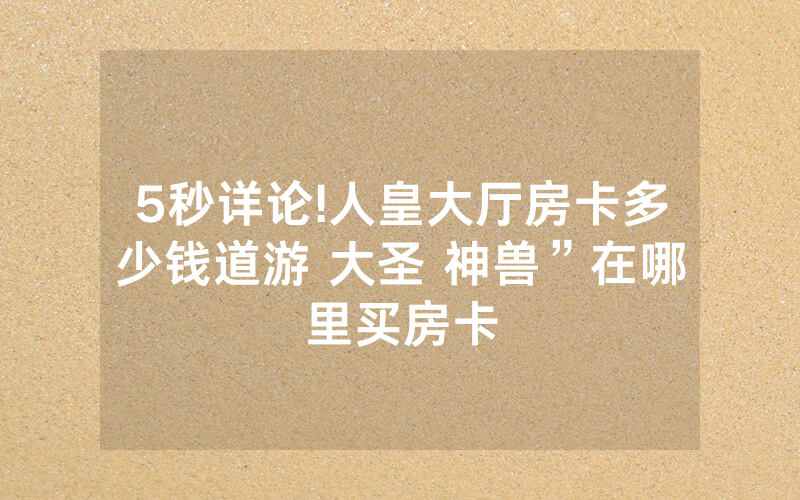 5秒详论!人皇大厅房卡多少钱道游 大圣 神兽”在哪里买房卡