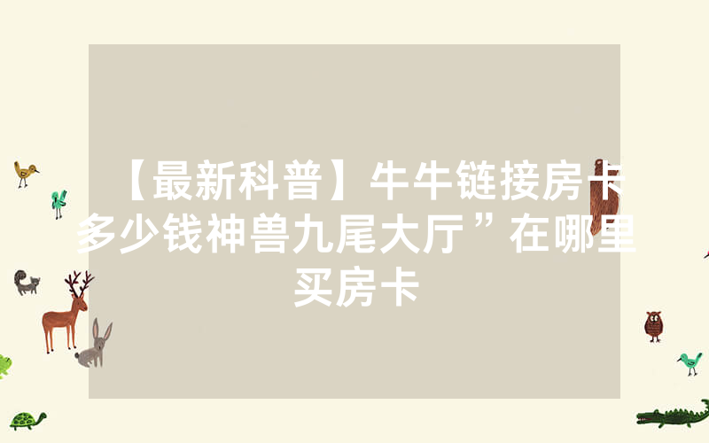 【最新科普】牛牛链接房卡多少钱神兽九尾大厅”在哪里买房卡