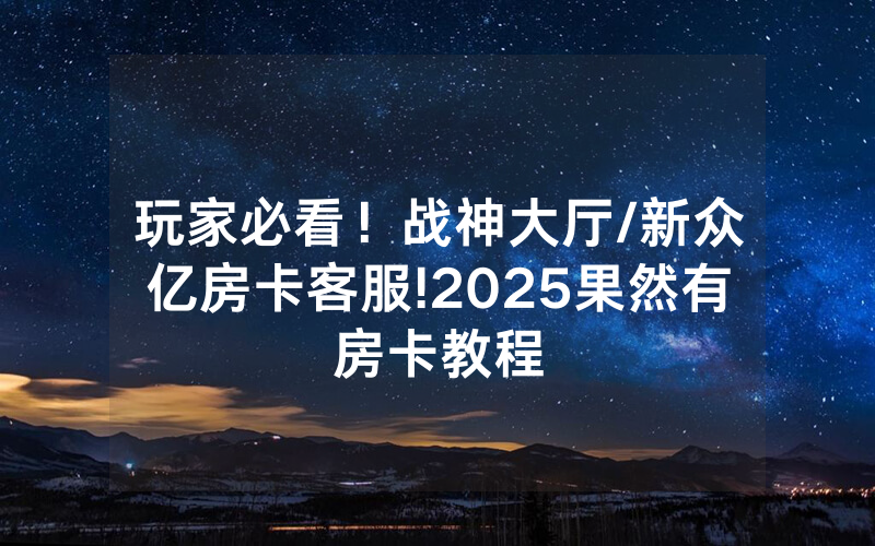 玩家必看！战神大厅/新众亿房卡客服!2025果然有房卡教程