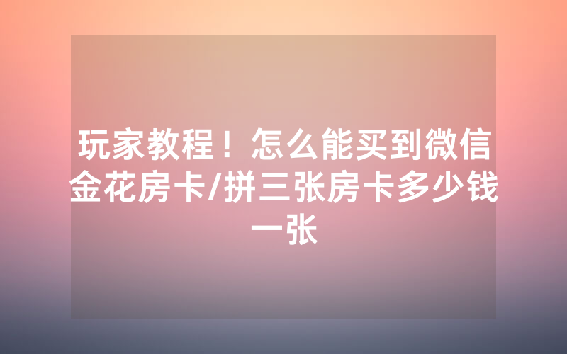 玩家教程！怎么能买到微信金花房卡/拼三张房卡多少钱一张