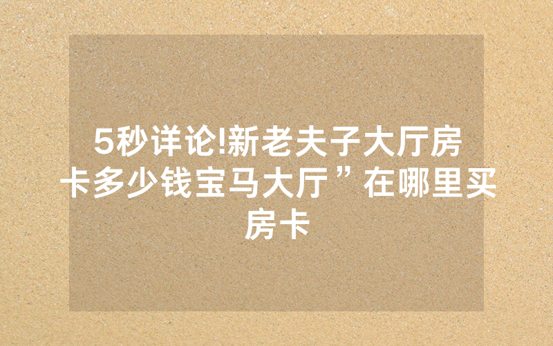 5秒详论!新老夫子大厅房卡多少钱宝马大厅”在哪里买房卡