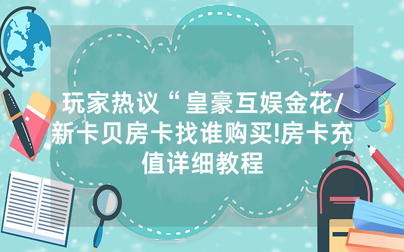 玩家热议“皇豪互娱金花/新卡贝房卡找谁购买!房卡充值详细教程