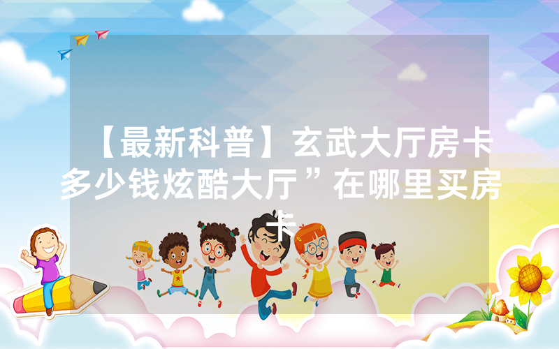 【最新科普】玄武大厅房卡多少钱炫酷大厅”在哪里买房卡