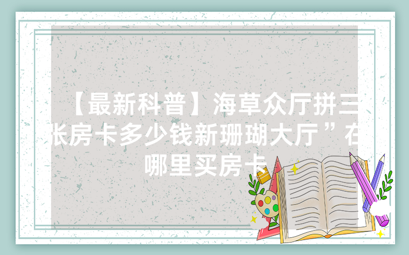 【最新科普】海草众厅拼三张房卡多少钱新珊瑚大厅”在哪里买房卡