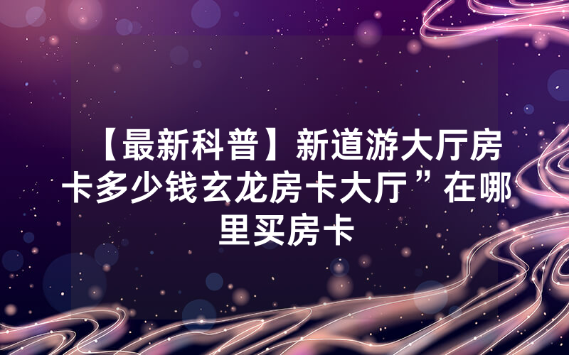 【最新科普】新道游大厅房卡多少钱玄龙房卡大厅”在哪里买房卡