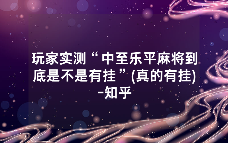 玩家实测“中至乐平麻将到底是不是有挂”(真的有挂)-知乎