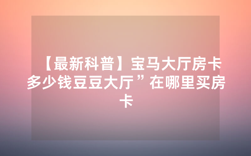 【最新科普】宝马大厅房卡多少钱豆豆大厅”在哪里买房卡