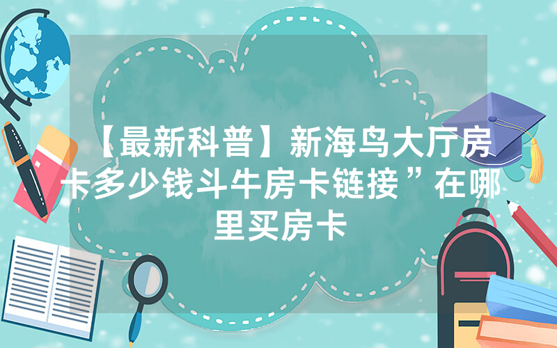 【最新科普】新海鸟大厅房卡多少钱斗牛房卡链接”在哪里买房卡