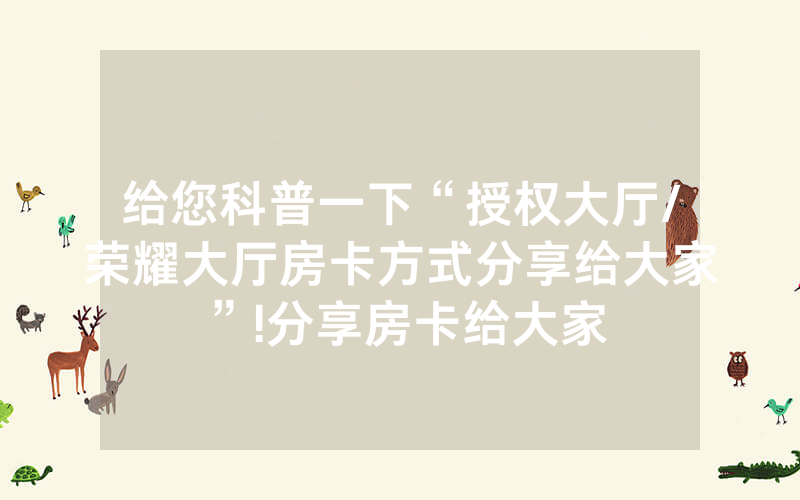 给您科普一下“授权大厅/荣耀大厅房卡方式分享给大家”!分享房卡给大家