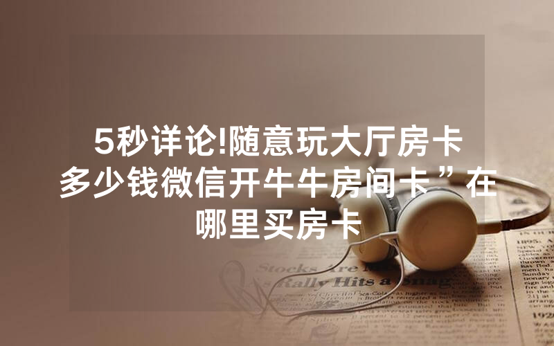 5秒详论!随意玩大厅房卡多少钱微信开牛牛房间卡”在哪里买房卡